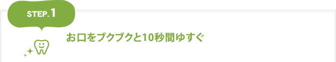 【1】お口をブクブクと秒間10ゆすぐ