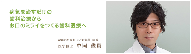 病気を治すだけの歯科治療から お口のミライをつくる歯科医療へ なかおか歯科こども歯科　院長 医学博士	中岡俊貴